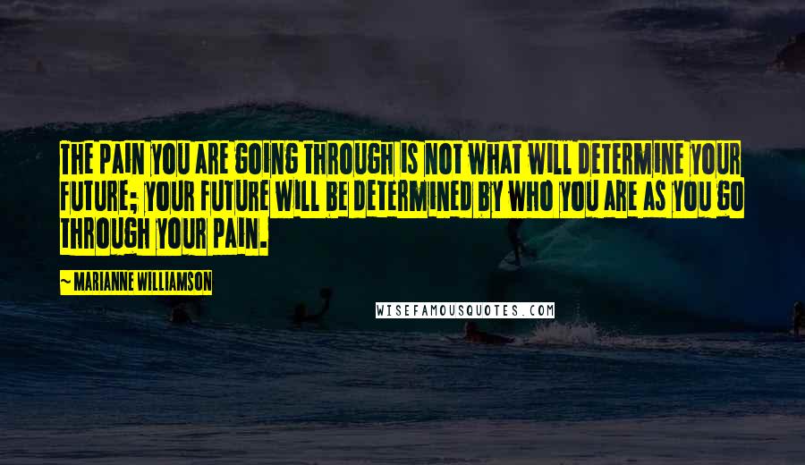 Marianne Williamson Quotes: The pain you are going through is not what will determine your future; your future will be determined by who you are as you go through your pain.