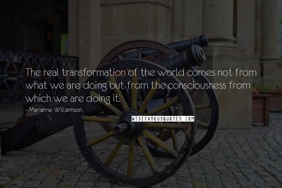 Marianne Williamson Quotes: The real transformation of the world comes not from what we are doing but from the consciousness from which we are doing it.