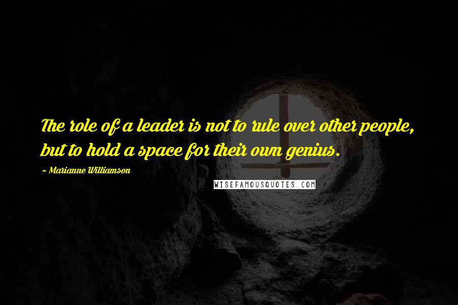 Marianne Williamson Quotes: The role of a leader is not to rule over other people, but to hold a space for their own genius.