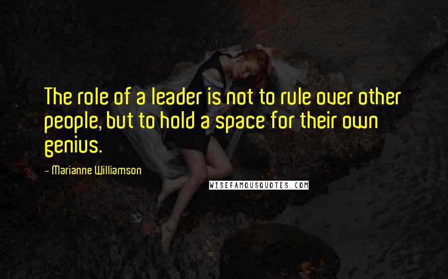 Marianne Williamson Quotes: The role of a leader is not to rule over other people, but to hold a space for their own genius.