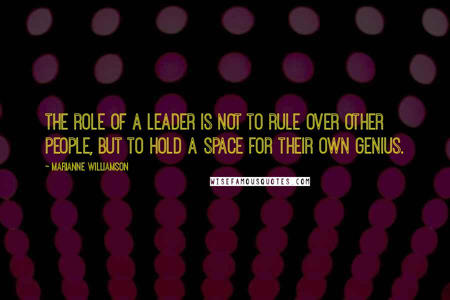 Marianne Williamson Quotes: The role of a leader is not to rule over other people, but to hold a space for their own genius.