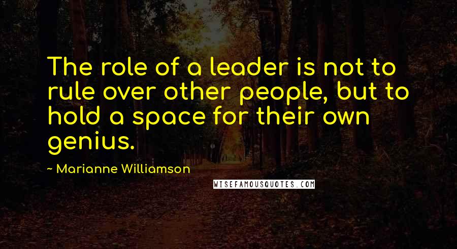 Marianne Williamson Quotes: The role of a leader is not to rule over other people, but to hold a space for their own genius.