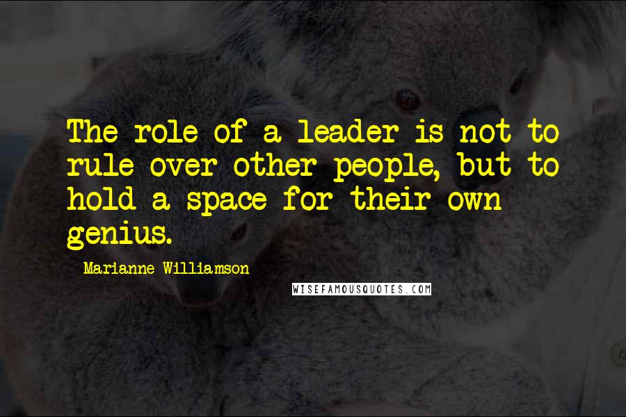 Marianne Williamson Quotes: The role of a leader is not to rule over other people, but to hold a space for their own genius.