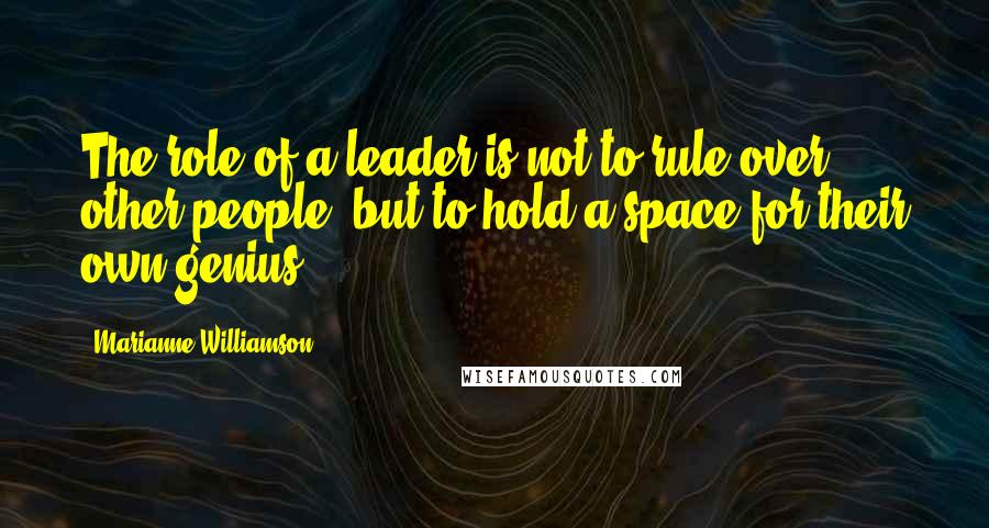Marianne Williamson Quotes: The role of a leader is not to rule over other people, but to hold a space for their own genius.