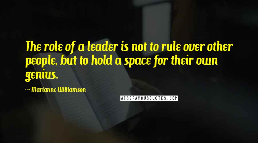Marianne Williamson Quotes: The role of a leader is not to rule over other people, but to hold a space for their own genius.