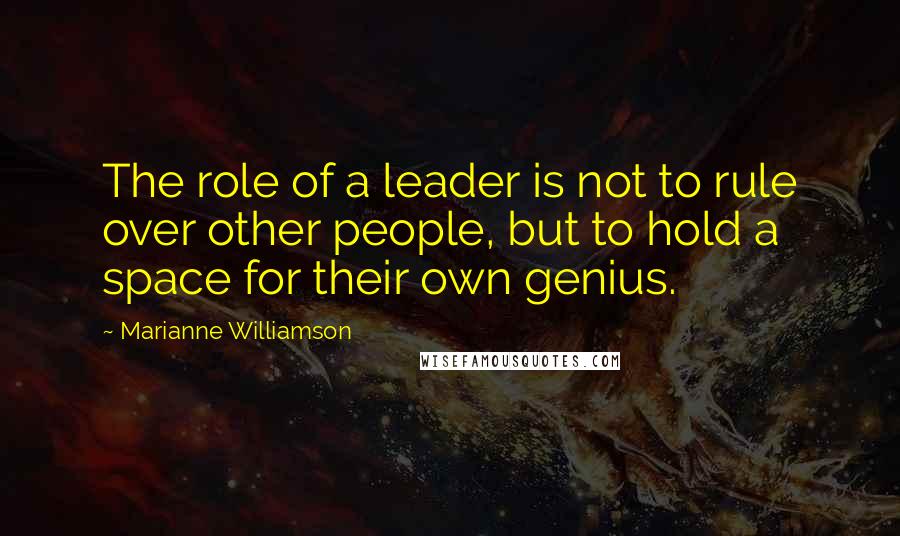 Marianne Williamson Quotes: The role of a leader is not to rule over other people, but to hold a space for their own genius.