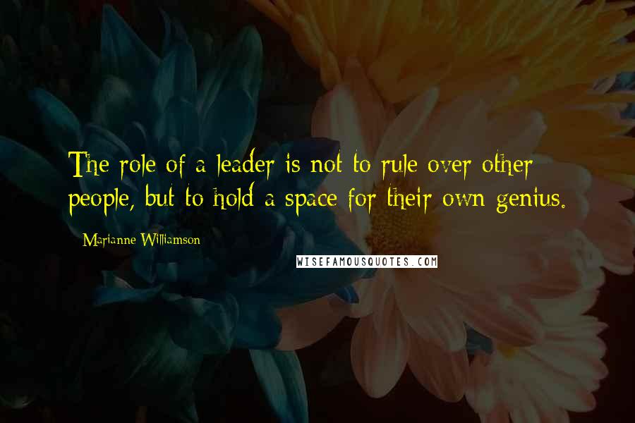 Marianne Williamson Quotes: The role of a leader is not to rule over other people, but to hold a space for their own genius.