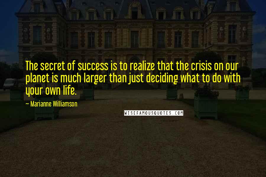 Marianne Williamson Quotes: The secret of success is to realize that the crisis on our planet is much larger than just deciding what to do with your own life.