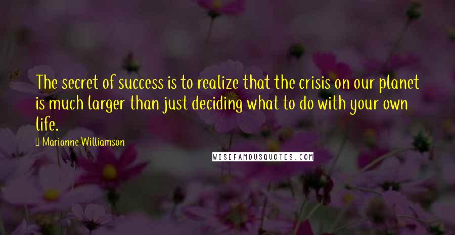 Marianne Williamson Quotes: The secret of success is to realize that the crisis on our planet is much larger than just deciding what to do with your own life.