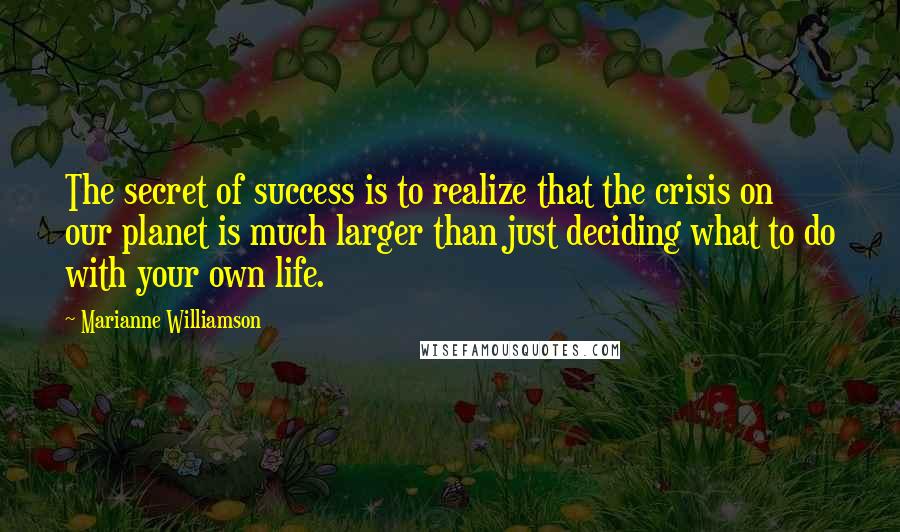 Marianne Williamson Quotes: The secret of success is to realize that the crisis on our planet is much larger than just deciding what to do with your own life.