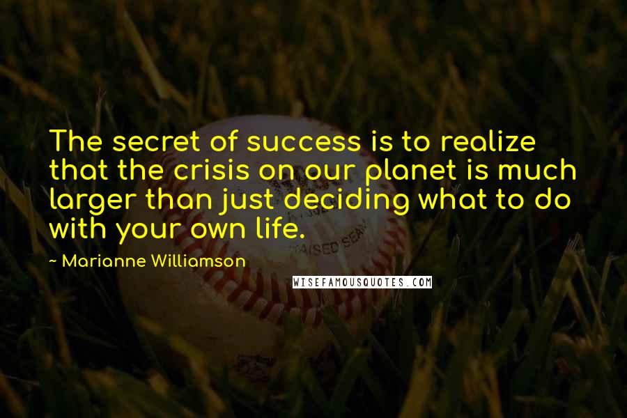 Marianne Williamson Quotes: The secret of success is to realize that the crisis on our planet is much larger than just deciding what to do with your own life.