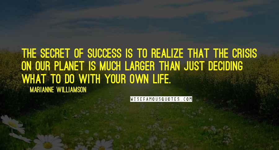 Marianne Williamson Quotes: The secret of success is to realize that the crisis on our planet is much larger than just deciding what to do with your own life.