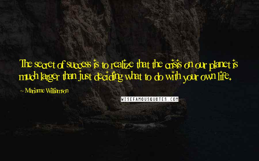 Marianne Williamson Quotes: The secret of success is to realize that the crisis on our planet is much larger than just deciding what to do with your own life.