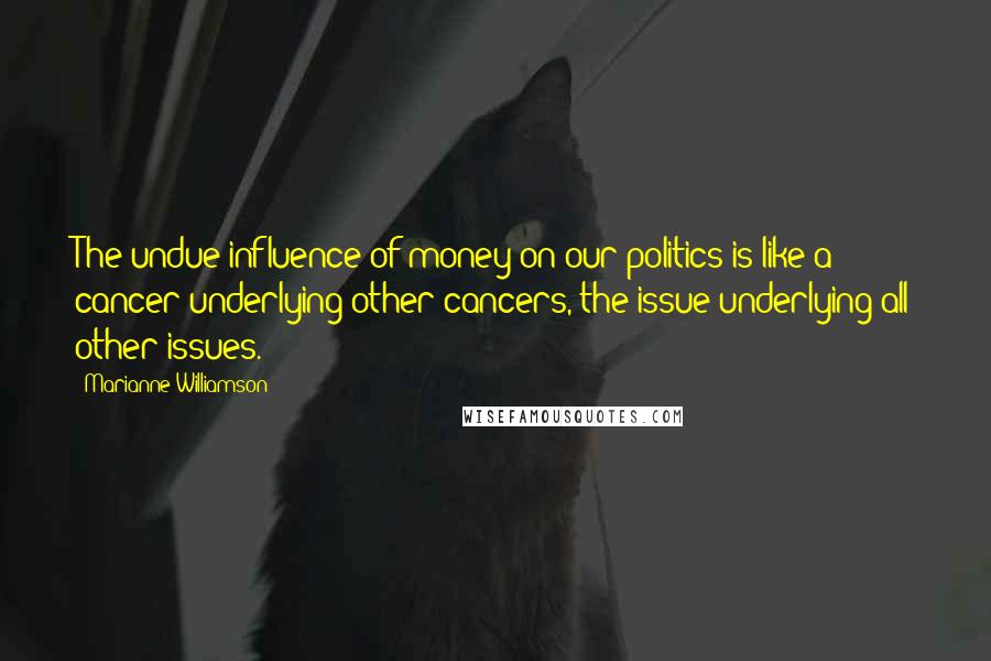 Marianne Williamson Quotes: The undue influence of money on our politics is like a cancer underlying other cancers, the issue underlying all other issues.