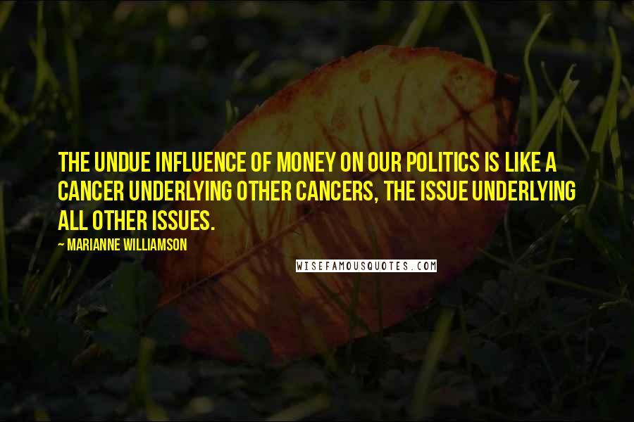 Marianne Williamson Quotes: The undue influence of money on our politics is like a cancer underlying other cancers, the issue underlying all other issues.