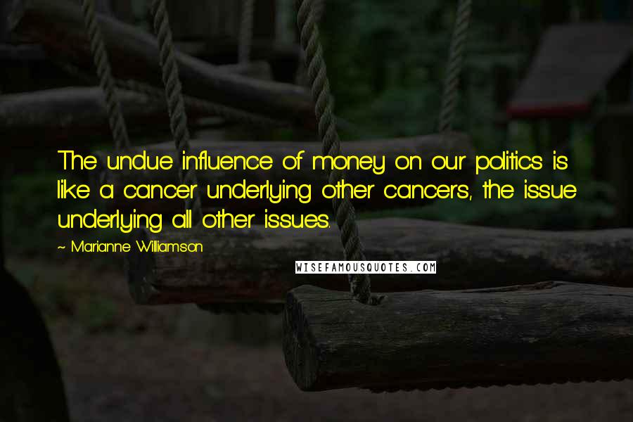 Marianne Williamson Quotes: The undue influence of money on our politics is like a cancer underlying other cancers, the issue underlying all other issues.