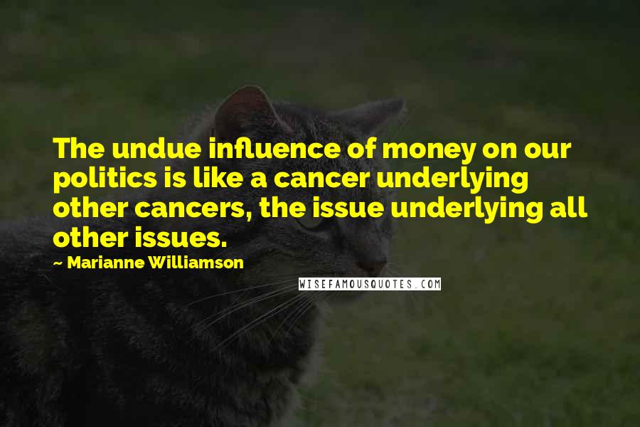 Marianne Williamson Quotes: The undue influence of money on our politics is like a cancer underlying other cancers, the issue underlying all other issues.