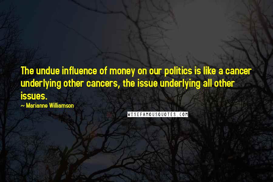 Marianne Williamson Quotes: The undue influence of money on our politics is like a cancer underlying other cancers, the issue underlying all other issues.