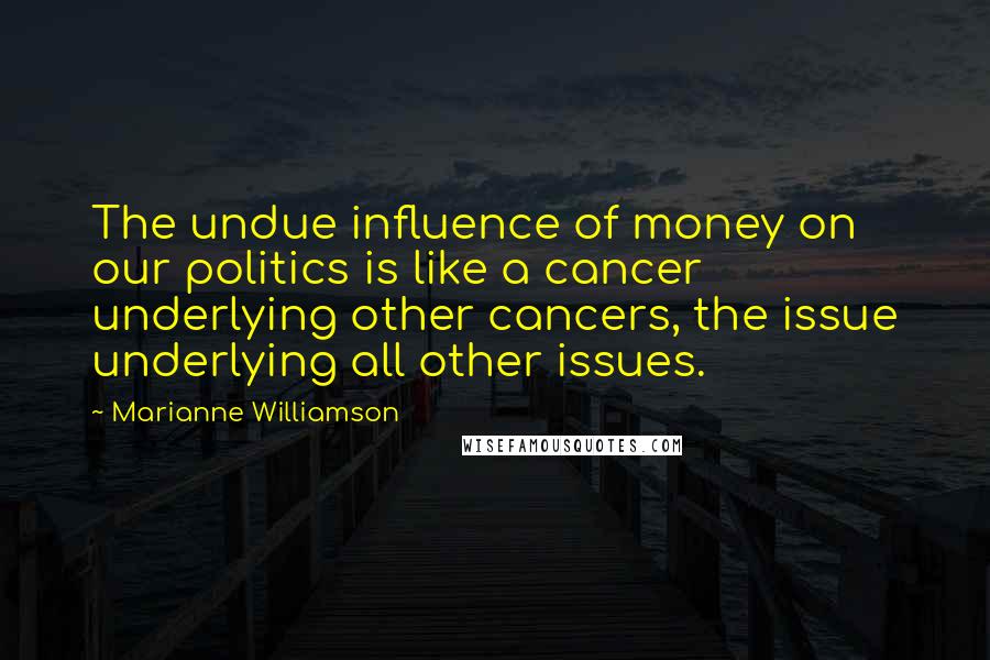 Marianne Williamson Quotes: The undue influence of money on our politics is like a cancer underlying other cancers, the issue underlying all other issues.