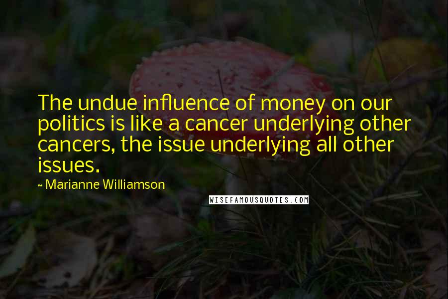 Marianne Williamson Quotes: The undue influence of money on our politics is like a cancer underlying other cancers, the issue underlying all other issues.