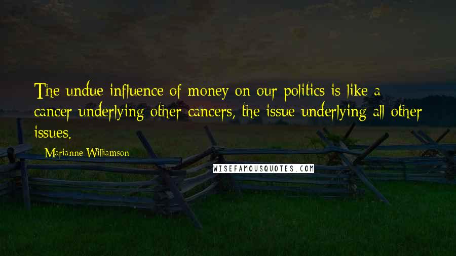 Marianne Williamson Quotes: The undue influence of money on our politics is like a cancer underlying other cancers, the issue underlying all other issues.