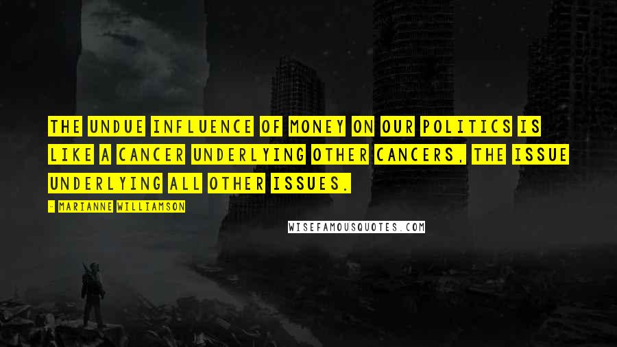 Marianne Williamson Quotes: The undue influence of money on our politics is like a cancer underlying other cancers, the issue underlying all other issues.