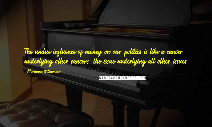 Marianne Williamson Quotes: The undue influence of money on our politics is like a cancer underlying other cancers, the issue underlying all other issues.