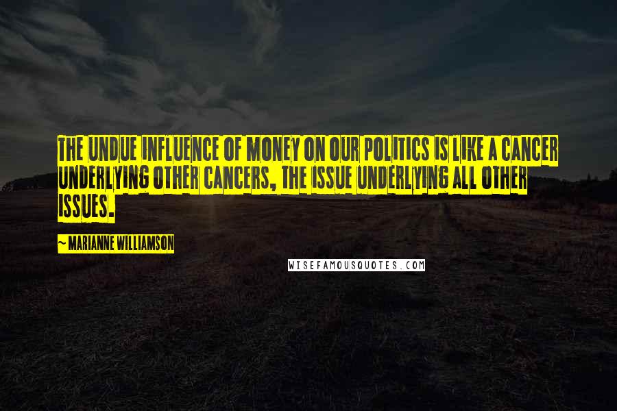 Marianne Williamson Quotes: The undue influence of money on our politics is like a cancer underlying other cancers, the issue underlying all other issues.