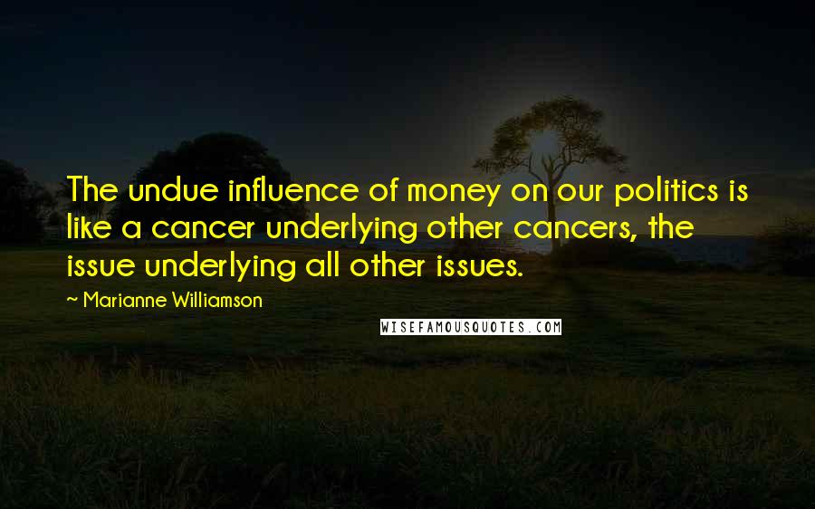 Marianne Williamson Quotes: The undue influence of money on our politics is like a cancer underlying other cancers, the issue underlying all other issues.