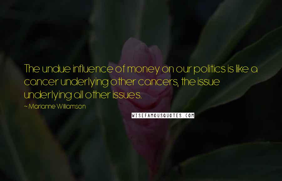 Marianne Williamson Quotes: The undue influence of money on our politics is like a cancer underlying other cancers, the issue underlying all other issues.