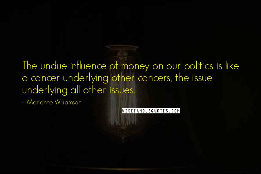 Marianne Williamson Quotes: The undue influence of money on our politics is like a cancer underlying other cancers, the issue underlying all other issues.