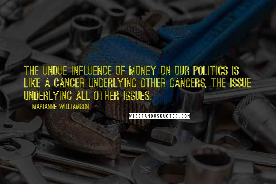 Marianne Williamson Quotes: The undue influence of money on our politics is like a cancer underlying other cancers, the issue underlying all other issues.