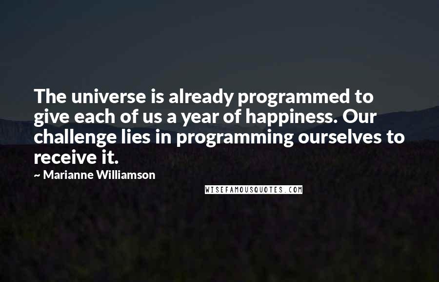 Marianne Williamson Quotes: The universe is already programmed to give each of us a year of happiness. Our challenge lies in programming ourselves to receive it.