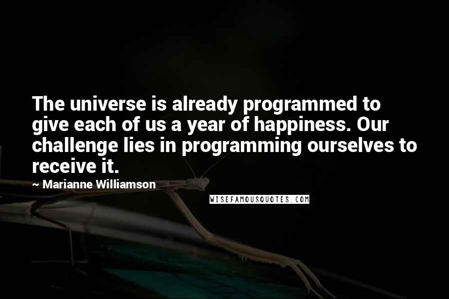 Marianne Williamson Quotes: The universe is already programmed to give each of us a year of happiness. Our challenge lies in programming ourselves to receive it.