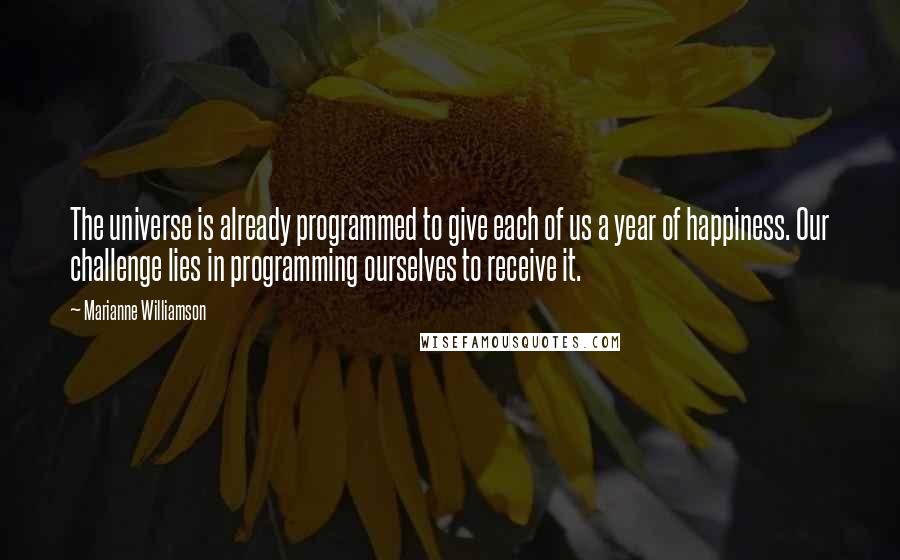 Marianne Williamson Quotes: The universe is already programmed to give each of us a year of happiness. Our challenge lies in programming ourselves to receive it.