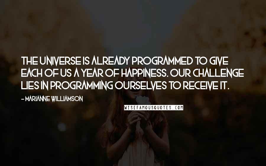 Marianne Williamson Quotes: The universe is already programmed to give each of us a year of happiness. Our challenge lies in programming ourselves to receive it.