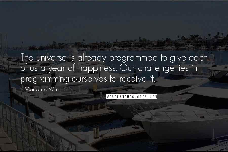 Marianne Williamson Quotes: The universe is already programmed to give each of us a year of happiness. Our challenge lies in programming ourselves to receive it.