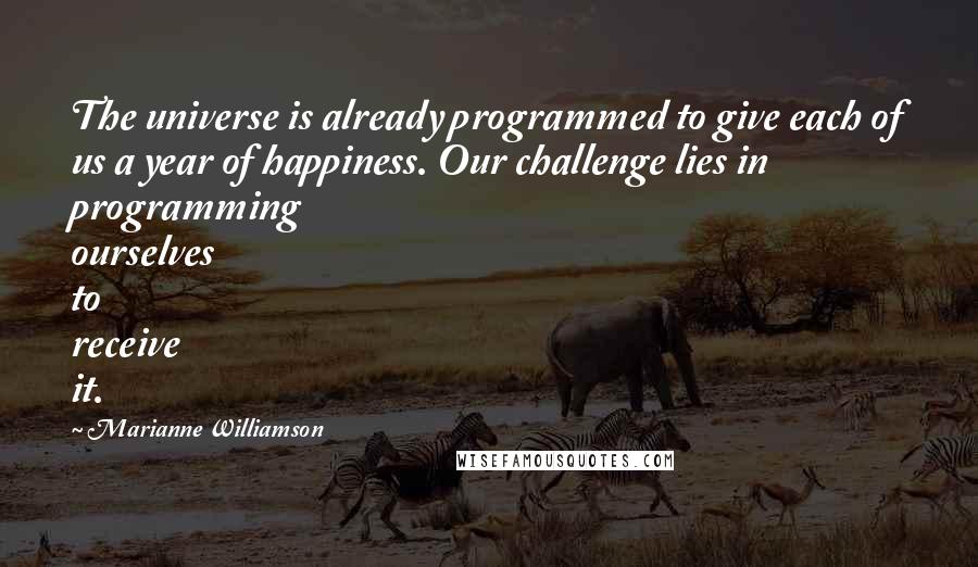 Marianne Williamson Quotes: The universe is already programmed to give each of us a year of happiness. Our challenge lies in programming ourselves to receive it.