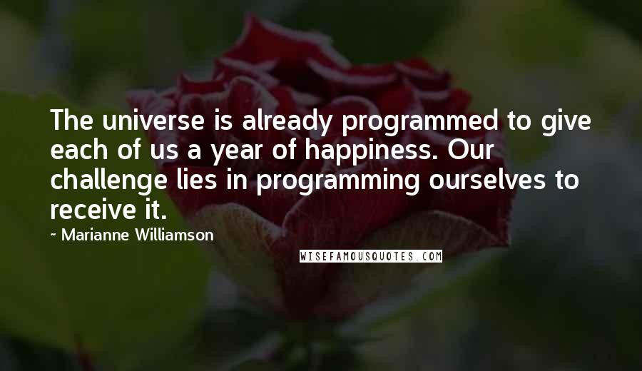 Marianne Williamson Quotes: The universe is already programmed to give each of us a year of happiness. Our challenge lies in programming ourselves to receive it.