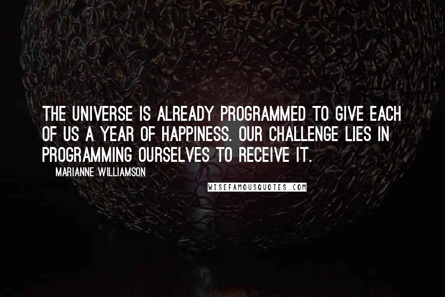 Marianne Williamson Quotes: The universe is already programmed to give each of us a year of happiness. Our challenge lies in programming ourselves to receive it.