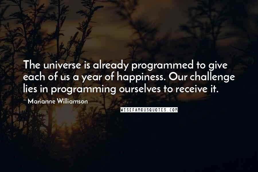 Marianne Williamson Quotes: The universe is already programmed to give each of us a year of happiness. Our challenge lies in programming ourselves to receive it.