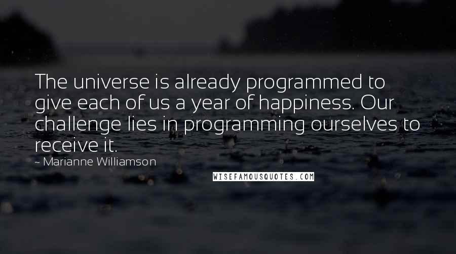 Marianne Williamson Quotes: The universe is already programmed to give each of us a year of happiness. Our challenge lies in programming ourselves to receive it.