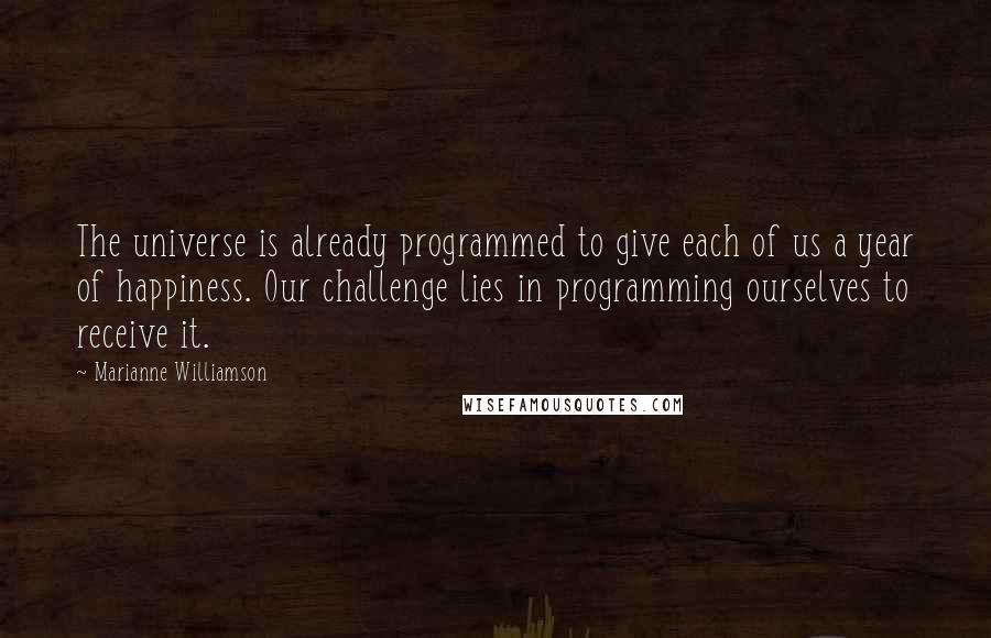 Marianne Williamson Quotes: The universe is already programmed to give each of us a year of happiness. Our challenge lies in programming ourselves to receive it.