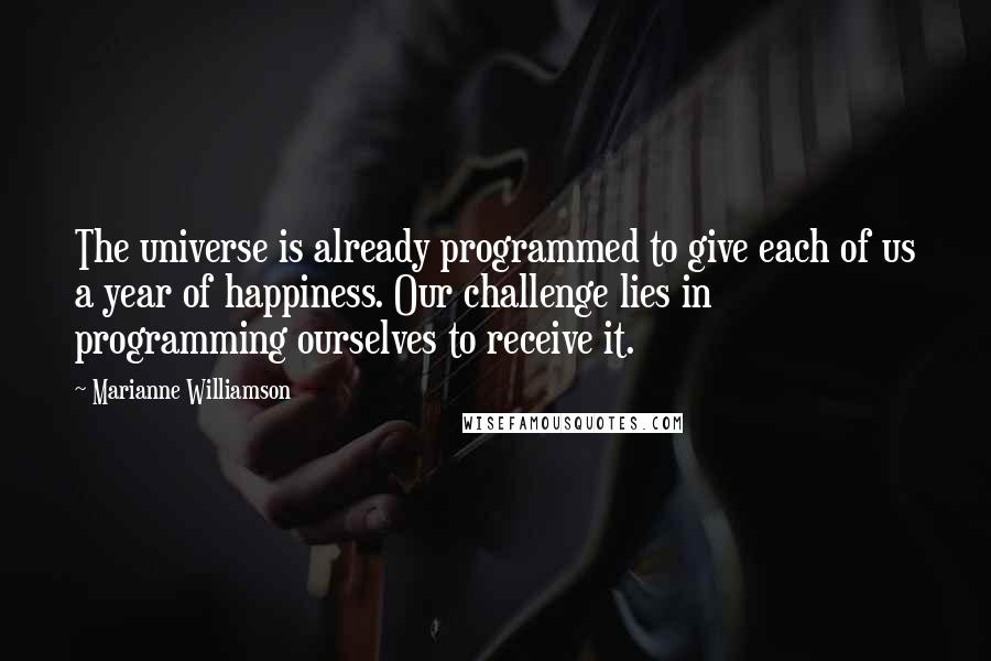 Marianne Williamson Quotes: The universe is already programmed to give each of us a year of happiness. Our challenge lies in programming ourselves to receive it.