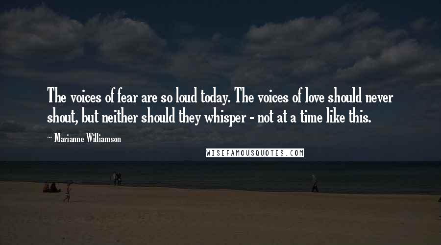 Marianne Williamson Quotes: The voices of fear are so loud today. The voices of love should never shout, but neither should they whisper - not at a time like this.