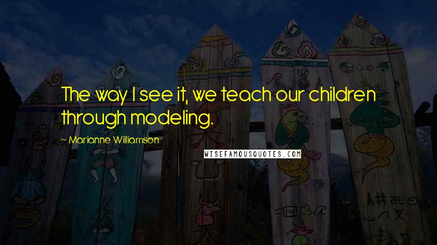 Marianne Williamson Quotes: The way I see it, we teach our children through modeling.