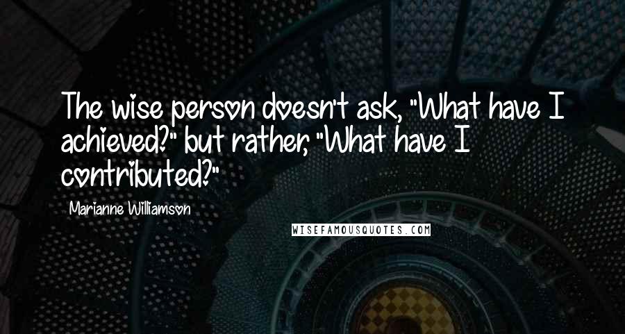 Marianne Williamson Quotes: The wise person doesn't ask, "What have I achieved?" but rather, "What have I contributed?"