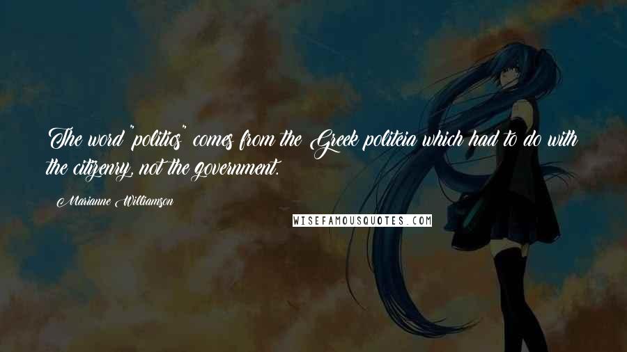 Marianne Williamson Quotes: The word "politics" comes from the Greek politeia which had to do with the citizenry, not the government.