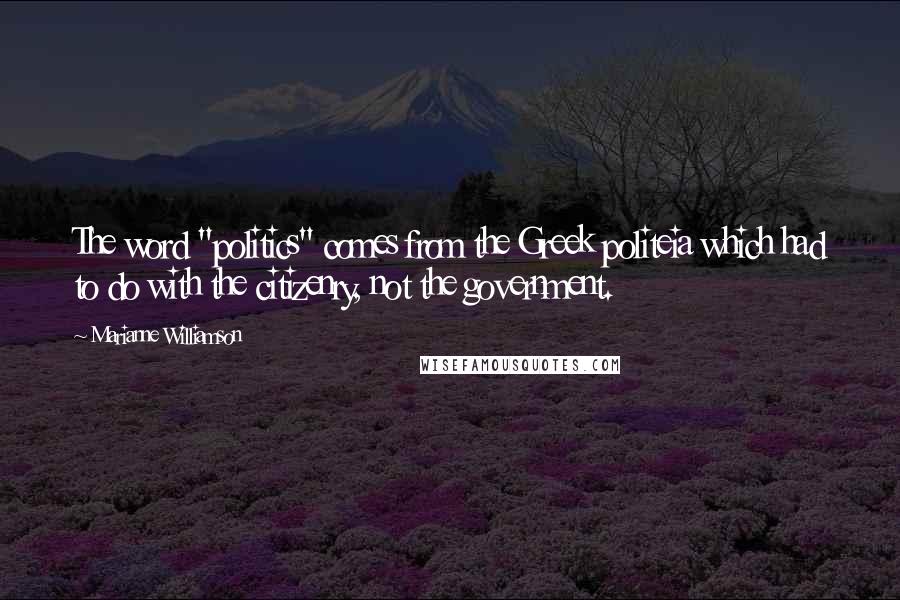 Marianne Williamson Quotes: The word "politics" comes from the Greek politeia which had to do with the citizenry, not the government.
