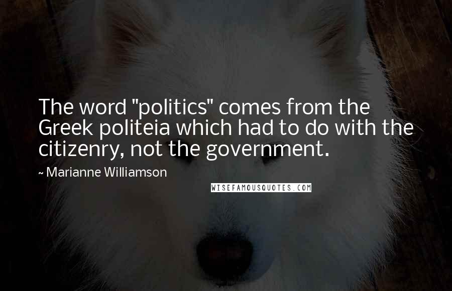 Marianne Williamson Quotes: The word "politics" comes from the Greek politeia which had to do with the citizenry, not the government.